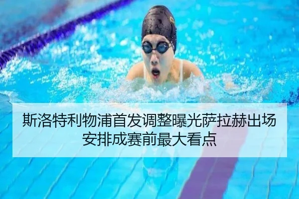 斯洛特利物浦首发调整曝光萨拉赫出场安排成赛前最大看点